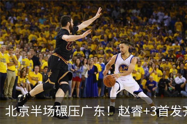 北京半场碾压广东！赵睿+3首发齐爆，丘天惊喜，广东防守太差了！