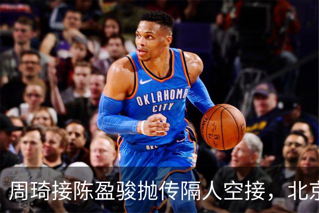 周琦接陈盈骏抛传隔人空接，北京领先深圳30分