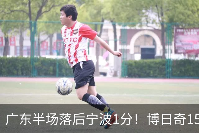 广东半场落后宁波1分！博日奇15+4，胡明轩8分5助，徐杰高烧缺阵