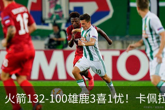 火箭132-100雄鹿3喜1忧！卡佩拉+博格丹拾巅峰，谢泼德不稳！