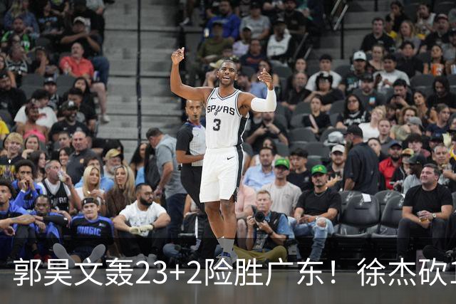 郭昊文轰23+2险胜广东！徐杰砍16分尽力，难耐杜润旺末节化身克莱