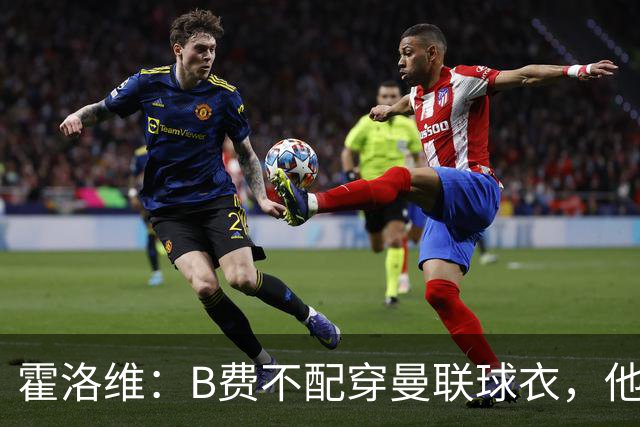 霍洛维：B费不配穿曼联球衣，他只会摊手把责任都推给别人
